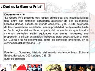 ¿Qué es la Guerra Fría?
Documento Nº 6
“La Guerra Fría presenta tres rasgos principales: una incompatibilidad
total entre dos sistemas agrupados alrededor de dos ciudadelas,
Estados Unidos, escudo del mundo occidental, y la URSS, defensora
de las comunidades socialistas; una imposibilidad de desarrollar hasta
el fin la lógica del conflicto, a partir del momento en que los dos
sistemas centrales están equipados con armas nucleares; una
propensión a utilizar estrategias indirectas para desestabilizar al otro.
La Guerra Fría no desemboca, como los conflictos anteriores, en la
eliminación del adversario (…)”

Fuente: J. Gonzáles, Historia del mundo contemporáneo, Editorial
Edebe, Barcelona 2001, página 235. (El
autor es español)

 