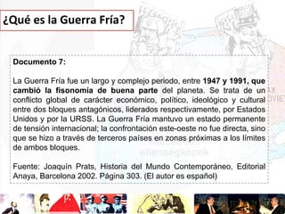 ¿Qué es la Guerra Fría?

Documento 7:
La Guerra Fría fue un largo y complejo periodo, entre 1947 y 1991, que
cambió la fisonomía de buena parte del planeta. Se trata de un
conflicto global de carácter económico, político, ideológico y cultural
entre dos bloques antagónicos, liderados respectivamente, por Estados
Unidos y por la URSS. La Guerra Fría mantuvo un estado permanente
de tensión internacional; la confrontación este-oeste no fue directa, sino
que se hizo a través de terceros países en zonas próximas a los límites
de ambos bloques.
Fuente: Joaquín Prats, Historia del Mundo Contemporáneo, Editorial
Anaya, Barcelona 2002. Página 303. (El autor es español)

 