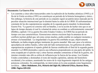 Documento: La Guerra Fría
• Los cuarenta y cinco años transcurridos entre la explosión de las bombas atómicas (1945) y el
fin de la Unión soviética (1991) no constituyen un periodo de la historia homogéneo y único...
Sin embargo, la historia de este periodo en su conjunto siguió un patrón único marcado por la
peculiar situación internacional que lo dominó hasta la caída de la URSS: El enfrentamiento
constante de las dos superpotencias surgidas de la segunda guerra mundial, la denominada
Guerra Fría. “La guerra no consiste sólo en batallas, o en la acción de luchar sino que es un
lapso de tiempo durante el cual la voluntad de entrar en combate es suficientemente conocida”
(Hobbes, capítulo 13) La guerra fría entre Estados Unidos y la URSS fue un periodo de
tiempo con esas características. Generaciones enteras crecieron bajo la amenaza de un
conflicto nuclear global que, tal como creían muchos, podía estallar en cualquier momento y
arrasar a la humanidad. La singularidad e la guerra fría estribaba en que, objetivamente
hablando, no había ningún peligro inminente de guerra mundial. Más aun: pese a la retórica
apocalíptica de ambos bandos, sobre todo del lado norteamericano, los gobiernos de ambas
superpotencias aceptaron el reparto global de fuerzas establecido al final de la segunda guerra
mundial. La URSS dominaba o ejercía una influencia preponderante en una parte del globo: la
zona ocupada por el ejército rojo y otras fuerzas armadas comunistas al final de la guerra, sin
intentar extender más allá su esfera de influencia por la fuerza de las armas. Los Estados
Unidos controlaban y dominaban el resto del mundo capitalista, además del hemisferio
occidental y los océanos, asumiendo los restos de la vieja hegemonía imperial de las antiguas
potencias coloniales. En contrapartida, no intervenían en la zona aceptada como hegemonía
soviética… Libro: Hobsbawn, Eric, Historia del Siglo XX, Editorial Crítica, Buenos Aires,
1998. Página 229-233

 