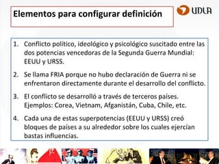 Elementos para configurar definición
1. Conflicto político, ideológico y psicológico suscitado entre las
dos potencias vencedoras de la Segunda Guerra Mundial:
EEUU y URSS.
2. Se llama FRIA porque no hubo declaración de Guerra ni se
enfrentaron directamente durante el desarrollo del conflicto.

3. El conflicto se desarrolló a través de terceros países.
Ejemplos: Corea, Vietnam, Afganistán, Cuba, Chile, etc.
4. Cada una de estas superpotencias (EEUU y URSS) creó
bloques de países a su alrededor sobre los cuales ejercían
bastas influencias.

 
