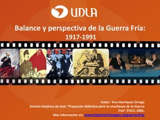 Balance y perspectiva de la Guerra Fría:
1917-1991

Autor: Ana Henríquez Orrego
Síntesis histórica de tesis “Propuesta didáctica para la enseñanza de la Guerra
Fría”, PUCV, 2005.
Más información en: www.historia1imagen.cl/guerra-fria/

 