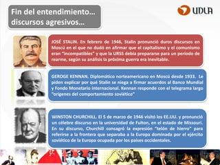 Fin del entendimiento…
discursos agresivos…
JOSÉ STALIN. En febrero de 1946, Stalin pronunció duros discursos en
Moscú en el que no dudó en afirmar que el capitalismo y el comunismo
eran “incompatibles” y que la URSS debía prepararse para un período de
rearme, según su análisis la próxima guerra era inevitable.
GEROGE KENNAN. Diplomático norteamericano en Moscú desde 1933. Le
piden explicar por qué Stalin se niega a firmar acuerdos al Banco Mundial
y Fondo Monetario internacional. Kennan responde con el telegrama largo
“orígenes del comportamiento soviético”

WINSTON CHURCHILL. El 5 de marzo de 1946 visitó los EE.UU. y pronunció
un célebre discurso en la universidad de Fulton, en el estado de Missouri.
En su discurso, Churchill consagró la expresión “telón de hierro” para
referirse a la frontera que separaba a la Europa dominada por el ejército
soviético de la Europa ocupada por los países occidentales.

 