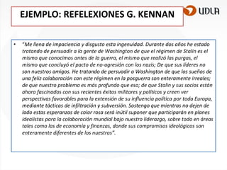 EJEMPLO: REFELEXIONES G. KENNAN
•

“Me llena de impaciencia y disgusto esta ingenuidad. Durante dos años he estado
tratando de persuadir a la gente de Washington de que el régimen de Stalin es el
mismo que conocimos antes de la guerra, el mismo que realizó las purgas, el
mismo que concluyó el pacto de no-agresión con los nazis; De que sus líderes no
son nuestros amigos. He tratando de persuadir a Washington de que los sueños de
una feliz colaboración con este régimen en la posguerra son enteramente irreales;
de que nuestro problema es más profundo que eso; de que Stalin y sus socios están
ahora fascinados con sus recientes éxitos militares y políticos y creen ver
perspectivas favorables para la extensión de su influencia política por toda Europa,
mediante tácticas de infiltración y subversión. Sostengo que mientras no dejen de
lado estas esperanzas de color rosa será inútil suponer que participarán en planes
idealistas para la colaboración mundial bajo nuestro liderazgo, sobre todo en áreas
tales como las de economía y finanzas, donde sus compromisos ideológicos son
enteramente diferentes de los nuestros”.

 