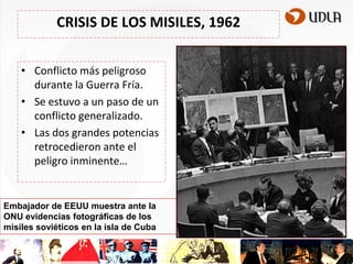 CRISIS DE LOS MISILES, 1962
• Conflicto más peligroso
durante la Guerra Fría.
• Se estuvo a un paso de un
conflicto generalizado.
• Las dos grandes potencias
retrocedieron ante el
peligro inminente…

Embajador de EEUU muestra ante la
ONU evidencias fotográficas de los
misiles soviéticos en la isla de Cuba

 