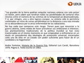 “Los grandes de la tierra podrían aniquilar naciones enteras con solo pulsar
un botón, pero saben que tendrían todas las posibilidades de contarse ellos
mismos entre el número de las víctimas de la tempestad así desencadenada.
Y si, por milagro, uno u otro lograra escapar, su victoria sólo le permitiría
contemplar un reino de ruinas perdiéndose en la distancia y una raza minada
en su descendencia por la atroz enfermedad de las radiaciones.
No hay nada que compense este riesgo. Tienen pues que renunciar a la
guerra abierta, como medio de hacer prevalecer sus ambiciones e intereses.
Los planteamientos tradicionales de la política mundial se han visto
trastornados en el mismo momento en que empezaban a enfrentarse en un
duelo sin precedentes dos ideologías de pretensión universal, encarnadas
cada una de ellas en un Estado con poder suficiente para hacer de él un
candidato a la hegemonía”.

Andre Fontaine, Historia de la Guerra Fría, Editorial Luis Caralt, Barcelona
1970. Página 5. Texto escrito en 1963.

 