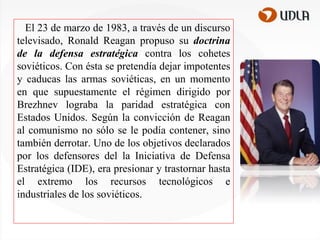 El 23 de marzo de 1983, a través de un discurso
televisado, Ronald Reagan propuso su doctrina
de la defensa estratégica contra los cohetes
soviéticos. Con ésta se pretendía dejar impotentes
y caducas las armas soviéticas, en un momento
en que supuestamente el régimen dirigido por
Brezhnev lograba la paridad estratégica con
Estados Unidos. Según la convicción de Reagan
al comunismo no sólo se le podía contener, sino
también derrotar. Uno de los objetivos declarados
por los defensores del la Iniciativa de Defensa
Estratégica (IDE), era presionar y trastornar hasta
el extremo los recursos tecnológicos e
industriales de los soviéticos.

 