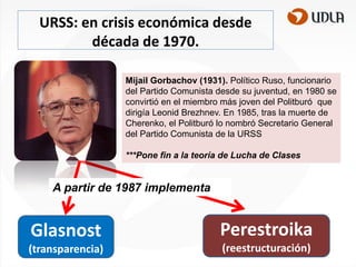 URSS: en crisis económica desde
década de 1970.
Mijail Gorbachov (1931). Político Ruso, funcionario
del Partido Comunista desde su juventud, en 1980 se
convirtió en el miembro más joven del Politburó que
dirigía Leonid Brezhnev. En 1985, tras la muerte de
Cherenko, el Politburó lo nombró Secretario General
del Partido Comunista de la URSS
***Pone fin a la teoría de Lucha de Clases

A partir de 1987 implementa

Glasnost

Perestroika

(transparencia)

(reestructuración)

 