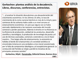 Gorbachov: plantea análisis de la decadencia.
Libros, discursos, conferencias, entrevistas.
“... al analizar la situación descubrimos una desaceleración del
crecimiento económico. En los últimos 15 años, la tasa de
crecimiento de la renta nacional declinó en más de la mitad y para
comienzo de los ochenta había caído a un nivel cercano al
estancamiento económico. Un país que alguna vez se había
acercado rápidamente a las naciones avanzadas del mundo
comenzó a perder posiciones. Además la brecha en la eficiencia en
la eficiencia de producción, calidad de los productos, desarrollo
científico y tecnológico, la producción de tecnología de punta y el
uso de técnicas avanzadas, comenzó a extenderse y no en favor
nuestro... Tras largos años de estancamiento, la economía se
hallaba al borde de la bancarrota y la sociedad soviética se
encontraba inmersa en una verdadera crisis moral caracterizada
por la falta de compromiso ideológico y el escepticismo general. La
conducción del Partido se relajó y perdió la iniciativa de los
principales procesos sociales”
Gorbachov, Mijaíl, Perestroika, Editorial Emece, Buenos Aires
1987.

 