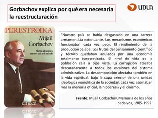 Gorbachov explica por qué era necesaria
la reestructuración
“Nuestro país se había desgastado en una carrera
armamentista extenuante. Los mecanismos económicos
funcionaban cada vez peor. El rendimiento de la
producción bajaba. Los frutos del pensamiento científico
y técnico quedaban anulados por una economía
totalmente burocratizada. El nivel de vida de la
población caía a ojos vista. La corrupción atacaba
descaradamente a todos los escalones del sistema
administrativo. La descomposición afectaba también en
la vida espiritual: bajo la capa exterior de una unidad
ideológica monolítica de la sociedad, cada vez asomaban
más la memoria oficial, la hipocresía y el cinismo.
Fuente: Mijaíl Gorbachov. Memoria de los años
decisivos, 1985-1992.

 
