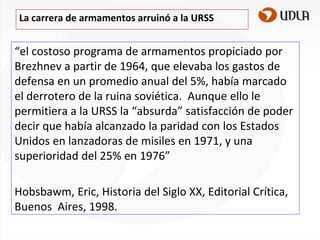 La carrera de armamentos arruinó a la URSS

“el costoso programa de armamentos propiciado por
Brezhnev a partir de 1964, que elevaba los gastos de
defensa en un promedio anual del 5%, había marcado
el derrotero de la ruina soviética. Aunque ello le
permitiera a la URSS la “absurda” satisfacción de poder
decir que había alcanzado la paridad con los Estados
Unidos en lanzadoras de misiles en 1971, y una
superioridad del 25% en 1976”
Hobsbawm, Eric, Historia del Siglo XX, Editorial Crítica,
Buenos Aires, 1998.

 