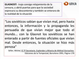 GLASNOST: trajo consigo relajamiento de la
censura, y abrió puertas para que la sociedad
expresara su descontento y también se enterara de
la realidad de la situación

“Los soviéticos sabían que vivían mal, pero hasta
entonces, la información y la propaganda les
persuadía de que vivían mejor que todo el
mundo... con la Glasnot los soviéticos se han
enterado a partir de fuentes oficiales que vivían
mal. Desde entonces, la situación se hizo más
penosa”
Séller, Michel, El 7º Secretario. Esplendor y Miseria de Mikhail Gorvachev,
Ediciones de la Tempestad, Barcelona 1991, Página 170

 