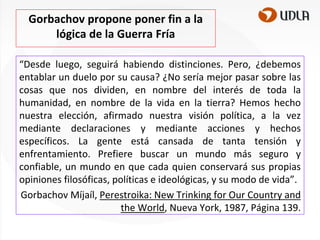 Gorbachov propone poner fin a la
lógica de la Guerra Fría
“Desde luego, seguirá habiendo distinciones. Pero, ¿debemos
entablar un duelo por su causa? ¿No sería mejor pasar sobre las
cosas que nos dividen, en nombre del interés de toda la
humanidad, en nombre de la vida en la tierra? Hemos hecho
nuestra elección, afirmado nuestra visión política, a la vez
mediante declaraciones y mediante acciones y hechos
específicos. La gente está cansada de tanta tensión y
enfrentamiento. Prefiere buscar un mundo más seguro y
confiable, un mundo en que cada quien conservará sus propias
opiniones filosóficas, políticas e ideológicas, y su modo de vida”.
Gorbachov Míjaíl, Perestroika: New Trinking for Our Country and
the World, Nueva York, 1987, Página 139.

 