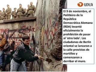 El 9 de noviembre, el
Politbüro de la
República
Democrática Alemana
(RDA) levantó
oficialmente la
prohibición de pasar
al 'otro lado'. Los
ciudadanos de Berlín
oriental se lanzaron a
la calle provistos de
martillos y
comenzaron a
derribar el muro.

 