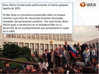 Boris Yeltsin Condenando públicamente el intento golpista.
Agosto de 1991.
El líder Ruso se encuentra encaramado sobre un tanque
mientras que miles de moscovitas levantan barricadas
alrededor del parlamento soviético. Tras este hecho, Boris
Yeltsin pasó a constituirse en el verdadero líder en el
desarrollo de los acontecimientos que precipitaron la caída
de la URSS.

 