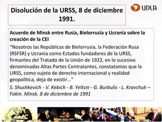 Disolución de la URSS, 8 de diciembre
1991.
Acuerdo de Minsk entre Rusia, Bielorrusia y Ucrania sobre la
creación de la CEI
“Nosotros las Repúblicas de Bielorrusia, la Federación Rusa
(RSFSR) y Ucrania como Estados fundadores de la URSS,
firmantes del Tratado de la Unión de 1922, en lo sucesivo
denominadas Altas Partes Contratantes, constatamos que la
URSS, como sujeto de derecho internacional y realidad
geopolítica, deja de existir...”
S. Shushkevich - V. Kebich - B. Yeltsin - G. Burbulis - L. Kravchuk –
Fokin. Minsk. 8 de diciembre de 1991

 