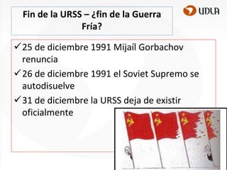 Fin de la URSS – ¿fin de la Guerra
Fría?
25 de diciembre 1991 Mijaíl Gorbachov
renuncia
26 de diciembre 1991 el Soviet Supremo se
autodisuelve
31 de diciembre la URSS deja de existir
oficialmente

 
