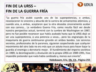 FIN DE LA URSS –
FIN DE LA GUERRA FRÍA
“La guerra fría acabó cuando una de las superpotencias, o ambas,
reconocieron lo siniestro y absurdo de la carrera de armamentos atómicos, y
cuando una, o ambas, aceptaron que la otra deseaba sinceramente acabar
con esa carrera... La verdadera Guerra Fría, como resulta fácil ver desde
nuestra perspectiva actual, terminó con la cumbre de Washington en 1987,
pero no fue posible reconocer que había acabado hasta que la URSS dejó se
ser una superpotencia, o una potencia a secas... pero los engranajes de la
maquinaria de guerra continuaron girando en ambos bandos. Los servicios
secretos, profesionales de la paranoia, siguieron sospechando que cualquier
movimiento del otro lado no era más que un astuto truco para hacer bajar la
guardia al enemigo y derrotarlo mejor. El hundimiento del imperio soviético
en 1989, la desintegración y disolución de la propia URSS en 1989-1991, hizo
imposible pretender que nada había cambiado y, menos aun creerlo”.
Hobsbawm, Eric, Ob. Cit., Página 255

 