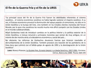 El fin de la Guerra Fría y el fin de la URSS
“La principal causa del fin de la Guerra Fría fueron las debilidades inherentes al sistema
soviético... el sistema económico soviético no había logrado sostener el imperio soviético. A su
vez, el fracaso económico provocó la disminución del apoyo popular al comunismo, no sólo en la
Unión Soviética y la Europa del Este, sino también en los Estados clientes marxistas del Tercer
Mundo, por lo que a los soviéticos les resultó mucho más difícil competir con los Estados Unidos
en el mundo subdesarrollado.
Mijail Gorbachov trató de introducir cambios en la política interior y la política exterior de la
Unión Soviética, e incluso renunció a principios marxistas que venían de muy antiguo, en un
intento de dar marcha atrás a la decadencia económica y social del país...
No obstante, las reformas de Gorbachov desataron fuerzas que hicieron inevitable el
derrumbamiento de la Unión Soviética. También provocó una reacción de los partidarios de la
línea dura que culminó con el fallido golpe de agosto de 1991 y la desintegración de la Unión
Soviética”.
LIBRO: RONALD POWASKI, LA GUERRA FRÍA, ESTADOS UNIDOS Y LA UNIÓN SOVIÉTICA, 1917-1991, EDITORIAL
CRÍTICA, BARCELONA 2000. PÁGINA 369-370

 