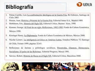 Bibliografía
1. Palma Castillo, Luis La confrontación ideológica en la Guerra Fría, Ril Editores, Santiago de
Chile 2003
2. Pereira, Juan, Historia y Presente de la Guerra Fría, Editorial Istmo S.A., Madrid 1989.
3. Hobsbawn, Eric, Historia del Siglo XX, Editorial Crítica, Buenos Aires, 1998.
4. Kennan, George, Al Final de un siglo, Reflexiones, 1982-1995, Fondo de Cultura Económica,

México 1998.
5. Kissinger Henry, La Diplomacia, Fondo de Cultura Económica de México, México 2000.
6. Nicolai Leonov, La inteligencia soviética en América Latina, Estudios Públicos 73, Santiago
de Chile, Verano 1999, páginas 32-63.

7. Reflexiones de Juristas y politólogos soviéticos, Perestroika, Glasnost, Democracia,
Socialismo, El pulso de las Reformas, Editorial Progreso, Moscú 1991.
8. Service, Robert, Historia de Rusia en el Siglo XX, Editorial Crítica, Barcelona 2000.

 