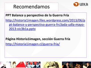 Recomendamos
PPT Balance y perspectiva de la Guerra Fría
http://historia1imagen.files.wordpress.com/2013/06/p
pt-balance-y-perspectiva-guerra-frc3ada-udla-mayo2013-vic3b1a.pptx
Página Historia1imagen, sección Guerra Fría
http://historia1imagen.cl/guerra-fria/

 
