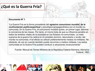 ¿Qué es la Guerra Fría?
Documento Nº 1
“La Guerra Fría es la forma procedente del agresivo comunismo mundial, de la
confrontación políticoespiritual y psicológico-propagandística con el mundo nocomunista. En la Guerra Fría, el comunismo mundial quiere, en primer lugar, dominar
la conciencia de las masas. Por tanto, el mismo trata de que su influencia penetre en
todos los ámbitos vitales de la sociedad en los Estados no-comunistas. La meta
suprema de la guerra fría radica en el completo dominio, descubierto u oculto, del
mundo no comunista. A tal efecto se utilizan preferentemente medios no-militares. No
obstante, de vez en cuando también puede recurrirse a medios militares. Los éxitos
comunistas en la Guerra Fría pueden conducir a situaciones revolucionarias”
Fuente: Manual de Temas Militares de la República Federal Alemana, Alemania
Federal, 1963

 