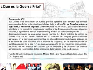 ¿Qué es la Guerra Fría?
Documento Nº 2
“La Guerra Fría constituye un rumbo político agresivo que tomaron los círculos
reaccionarios de las potencias imperialistas, bajo la dirección de Estados Unidos e
Inglaterra, a raíz de la Segunda Guerra Mundial 1939-1945 (...) La Guerra Fría esta
orientada a no permitir la coexistencia pacífica entre Estados de diferentes sistemas
sociales, a agudizar la tensión internacional y a crear las condiciones para el
desencadenamiento de una nueva guerra mundial (...) En la práctica la política de
Guerra Fría se ha hecho patente en la creación de bloques político-militares
agresivos, en la carrera de armamentos, en el establecimiento de bases militares en
el territorio de otros Estados, en la histeria de la guerra, en la intimidación de los
pueblos amantes de la paz (...), en la desorganización de las relaciones económicas
pacíficas, en los intentos de sustituir por la violencia y la dictadura las normas
generalmente reconocidas de las relaciones diplomáticas entre los Estados”.

Fuente: Gran Enciclopedia Soviética, Moscú 1970. (En: Pereira Castañeda, Juan, Ob.
Cit., Página 16)

 