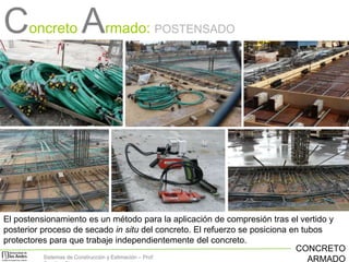Concreto Armado:

POSTENSADO

El postensionamiento es un método para la aplicación de compresión tras el vertido y
posterior proceso de secado in situ del concreto. El refuerzo se posiciona en tubos
protectores para que trabaje independientemente del concreto.
CONCRETO
Sistemas de Construcción y Estimación – Prof:
ARMADO

 