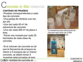 Concreto In Situ:

ENSAYOS

CANTIDAD DE PRUEBAS

-Pruebas correspondientes a cada
tipo de concreto
-Una pareja de cilindros una vez
por día
-Una vez cada 40 m³ de
estructura de concreto
-Una vez cada 200 m² de placa o
losa.
-Tomar una muestra por cada 25
bachadas de cada clase de
concreto

-Si el volumen de concreto es tal
que la frecuencia de ensayos es
menor a 5 ensayos de un mismo
concreto, se deben tomar 5
muestras seleccionadas al azar.
-Si la cantidadConstrucción y Estimación – Prof:
Sistemas de de concreto es

La resistencia para estructuras de
concreto esta entre los 2.5005.000psi (170-350k/cm2).

CONCRETO
ARMADO

 