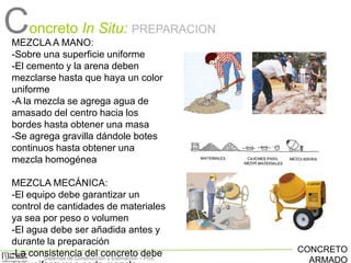Concreto In Situ:

PREPARACION

MEZCLA A MANO:
-Sobre una superficie uniforme
-El cemento y la arena deben
mezclarse hasta que haya un color
uniforme
-A la mezcla se agrega agua de
amasado del centro hacia los
bordes hasta obtener una masa
-Se agrega gravilla dándole botes
continuos hasta obtener una
mezcla homogénea
MEZCLA MECÁNICA:
-El equipo debe garantizar un
control de cantidades de materiales
ya sea por peso o volumen
-El agua debe ser añadida antes y
durante la preparación
-La consistencia del concreto –debe
Sistemas de Construcción y Estimación Prof:

CONCRETO
ARMADO

 