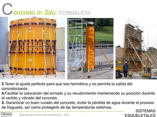 Concreto In Situ:

FORMALETA

3 Tener el ajuste perfecto para que sea hermética y no permita la salida del
concreto/pasta .
4.Facilitar la colocación del armado y su recubrimiento manteniendo su posición durante
el vertido y vibrado del concreto.
5. Garantizar un buen curado del concreto, evitar la pérdida de agua durante el proceso
de fraguado, así como protegerlo de las temperaturas externas.
SISTEMAS
Sistemas de Construcción y Estimación – Prof:
ESQUELETALES

 