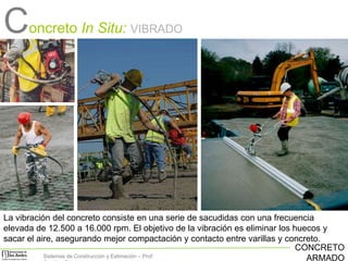 Concreto In Situ:

VIBRADO

La vibración del concreto consiste en una serie de sacudidas con una frecuencia
elevada de 12.500 a 16.000 rpm. El objetivo de la vibración es eliminar los huecos y
sacar el aire, asegurando mejor compactación y contacto entre varillas y concreto.
CONCRETO
Sistemas de Construcción y Estimación – Prof:
ARMADO

 