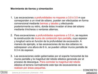 Movimiento de tierras y cimentación

1. Las excavaciones a profundidades no mayores a 3.0 ó 3.5 m que
corresponden a un nivel de sótano, pueden ser efectuadas en forma
convencional mediante bermas y taludes y efectuando
posteriormente su retiro, donde éstos invadan el área del sótano
mediante trincheras o ventanas alternas.
2. Para excavaciones a profundidades superiores a 3.5 m, se requiere
la construcción de muros de contención tipo pantalla, cuyo espesor
y longitud varía en función de la profundidad de excavación. A
manera de ejemplo, si las excavaciones de los dos sótanos no
sobrepasan una altura de 6 m, se pueden utilizar muros pantalla de
0.3 m de espesor.
3. Las excavaciones están gobernadas por el soporte horizontal de los
muros pantalla y la magnitud del rebote elástico generado por el
proceso de descargue. Para controlar la magnitud del rebote
elástico el terreno normalmente este tipo de excavaciones se
realizan por áreas pequeñas.
CONCRETO
Sistemas de Construcción y Estimación – Prof:
ARMADO

 