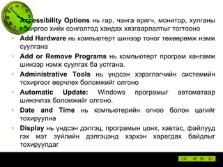 • Accessibility Options нь гар, чанга яригч, монитор, хулганы
тохиргоо хийх сонголтод хандах хязгаарлалтыг тогтооно
• Add Hardware нь компьютерт шинээр тоног төхөөрөмж нэмж
суулгана
• Add or Remove Programs нь компьютерт програм хангамж
шинээр нэмж суулгах ба устгана.
• Administrative Tools нь үндсэн хэрэглэгчийн системийн
тохиргоог өөрчлөх боломжийг олгоно
• Automatic Update: Windows програмыг автоматаар
шинэчлэх боломжийг олгоно.
• Date and Time нь компьютерийн огноо болон цагийг
тохируулна
• Display нь үндсэн дэлгэц, програмын цонх, хавтас, файлууд
гэх мэт зүйлийн дэлгэцэнд хэрхэн харагдах байдлыг
тохируулдаг

 