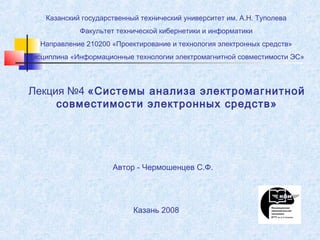 Казанский государственный технический университет им. А.Н. Туполева
Факультет технической кибернетики и информатики
Направление 210200 «Проектирование и технология электронных средств»
Дисциплина «Информационные технологии электромагнитной совместимости ЭС»

Лекция №4 «Системы анализа электромагнитной
совместимости электронных средств»

Автор - Чермошенцев С.Ф.

Казань 2008

 