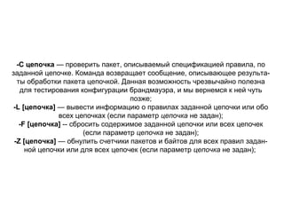 -С цепочка — проверить пакет, описываемый спецификацией правила, по
заданной цепочке. Команда возвращает сообщение, описывающее результа­
ты обработки пакета цепочкой. Данная возможность чрезвычайно полезна
для тестирования конфигурации брандмауэра, и мы вернемся к ней чуть
позже;
-L [цепочка] — вывести информацию о правилах заданной цепочки или обо
всех цепочках (если параметр цепочка не задан);
-F [цепочка] ­­ сбросить содержимое заданной цепочки или всех цепочек
(если параметр цепочка не задан);
-Z [цепочка] — обнулить счетчики пакетов и байтов для всех правил задан­
ной цепочки или для всех цепочек (если параметр цепочка не задан);

 