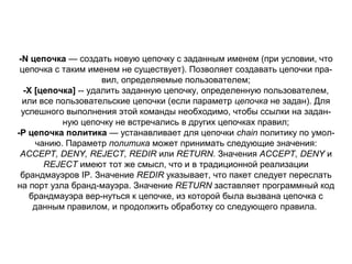 -N цепочка — создать новую цепочку с заданным именем (при условии, что
цепочка с таким именем не существует). Позволяет создавать цепочки пра­
вил, определяемые пользователем;
-X [цепочка] ­­ удалить заданную цепочку, определенную пользователем,
или все пользовательские цепочки (если параметр цепочка не задан). Для
успешного выполнения этой команды необходимо, чтобы ссылки на задан­
ную цепочку не встречались в других цепочках правил;
-Р цепочка политика — устанавливает для цепочки chain политику по умол­
чанию. Параметр политика может принимать следующие значения:
ACCEPT, DENY, REJECT, REDIR или RETURN. Значения ACCEPT, DENY и
REJECT имеют тот же смысл, что и в традиционной реализации
брандмауэров IP. Значение REDIR указывает, что пакет следует переслать
на порт узла бранд­мауэра. Значение RETURN заставляет программный код
брандмауэра вер­нуться к цепочке, из которой была вызвана цепочка с
данным правилом, и продолжить обработку со следующего правила.

 