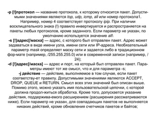-р [!]протокол — название протокола, к которому относится пакет. Допусти­
мыми значениями являются top, udp, icmp, all или номер протокола1.
Например, номер 4 соответствует протоколу ipip. При наличии
восклицательного знака (!) правило инвертируется и распространяется на
пакеты любых протоколов, кроме заданного. Если параметр не указан, по
умолчанию используется значение all
-s [!]адрес[/маска] — адрес, с которого был отправлен пакет. Адрес может
задаваться в виде имени узла, имени сети или IP­адреса. Необязательный
параметр mask определяет маску сети и задается либо в традиционном
фор­мате (например, /255.255.255.0) или в современной записи (например, /
24);
-d [!]адрес[/маска] — адрес и порт, на который был отправлен пакет. Пара­
метры имеют тот же смысл, что и для параметра ­s;
-j действие — действие, выполняемое в том случае, если пакет
соответству­ет правилу. Допустимыми значениями являются ACCEPT,
DROP, QUEUE и RETURN. Смысл всех этих значений был описан выше.
Помимо этого, можно указать имя пользовательской цепочки, с которой
должна продол­житься обработка. Кроме того, допускается указание
действия, поддержива­емого расширением (расширения рассматриваются
ниже). Если параметр не указан, для совпадающих пакетов не выполняется
никаких действий, кроме обновления счетчиков пакетов и байтов;

 