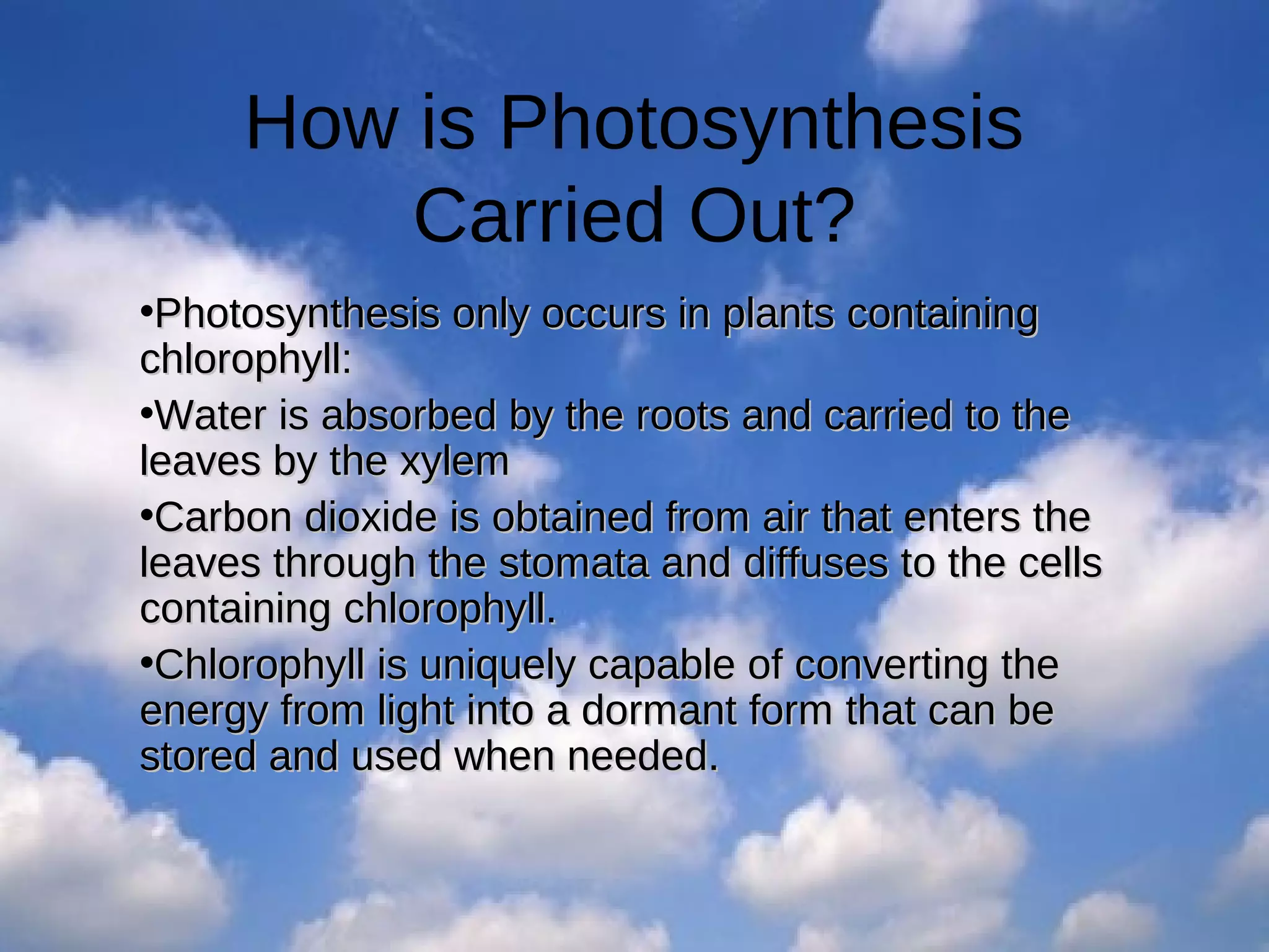 How is Photosynthesis
Carried Out?
•Photosynthesis only occurs in plants containing
chlorophyll:
•Water is absorbed by the roots and carried to the
leaves by the xylem
•Carbon dioxide is obtained from air that enters the
leaves through the stomata and diffuses to the cells
containing chlorophyll.
•Chlorophyll is uniquely capable of converting the
energy from light into a dormant form that can be
stored and used when needed.

 
