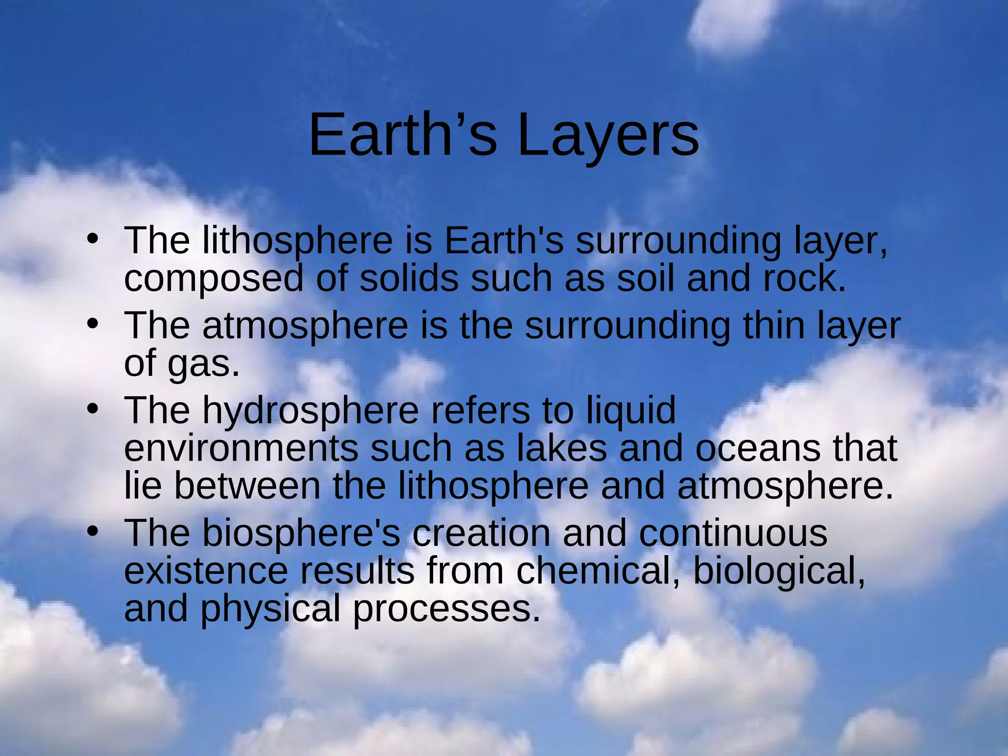 Earth’s Layers
• The lithosphere is Earth's surrounding layer,
composed of solids such as soil and rock.
• The atmosphere is the surrounding thin layer
of gas.
• The hydrosphere refers to liquid
environments such as lakes and oceans that
lie between the lithosphere and atmosphere.
• The biosphere's creation and continuous
existence results from chemical, biological,
and physical processes.

 