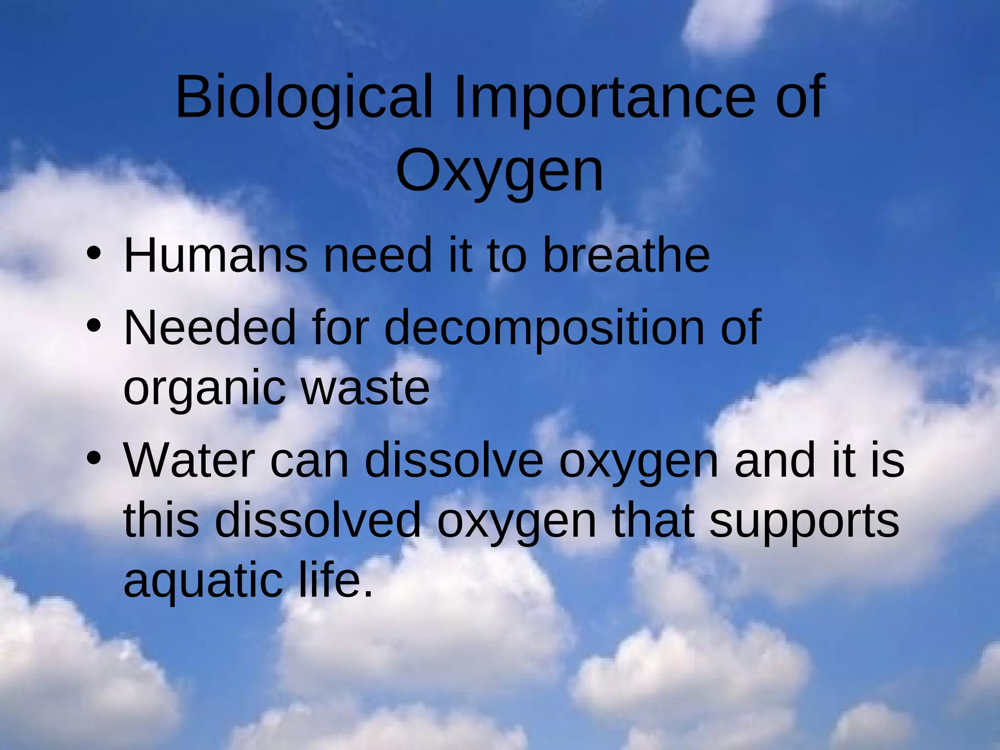 Biological Importance of
Oxygen
• Humans need it to breathe
• Needed for decomposition of
organic waste
• Water can dissolve oxygen and it is
this dissolved oxygen that supports
aquatic life.

 