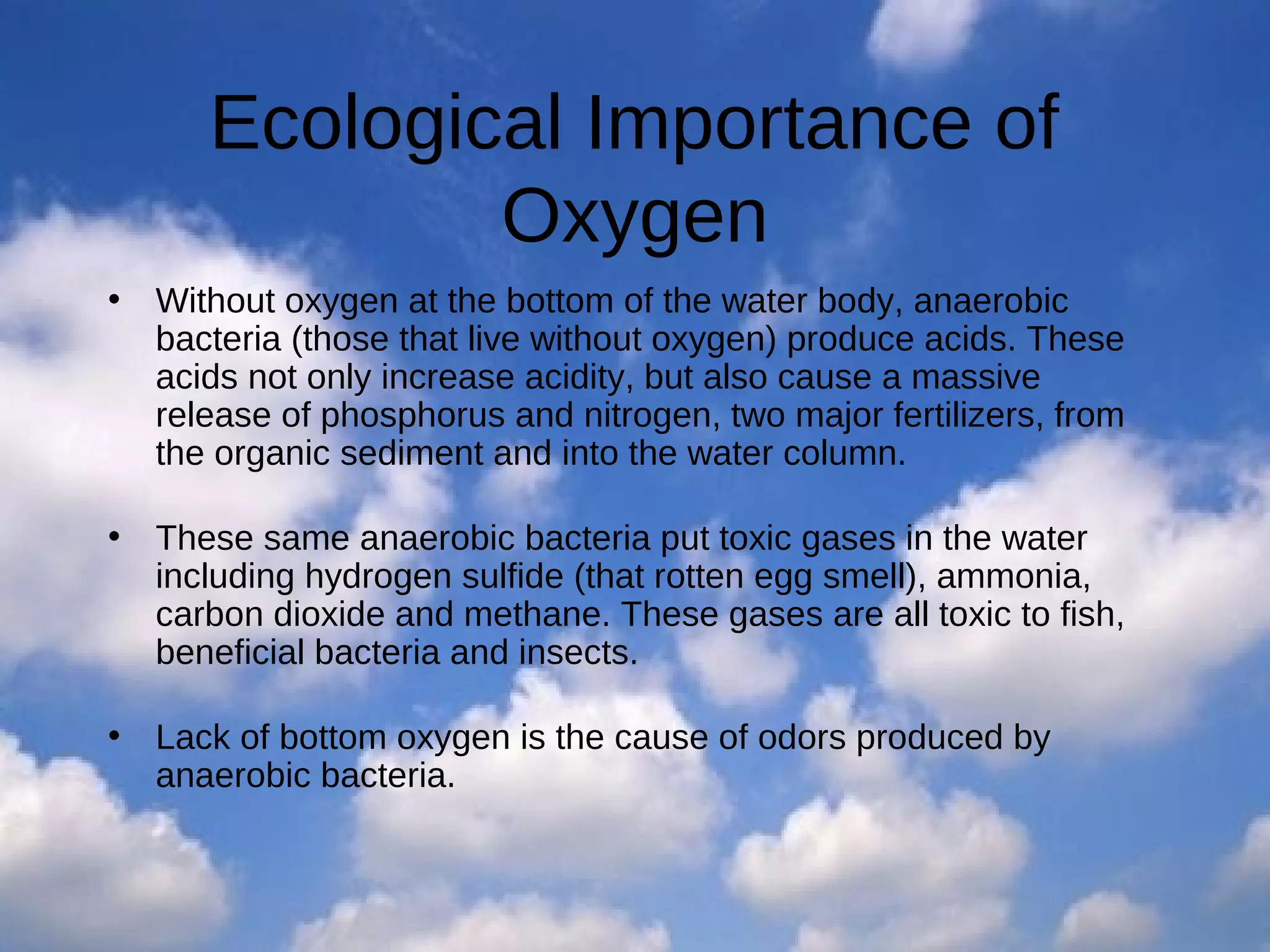 Ecological Importance of
Oxygen
•

Without oxygen at the bottom of the water body, anaerobic
bacteria (those that live without oxygen) produce acids. These
acids not only increase acidity, but also cause a massive
release of phosphorus and nitrogen, two major fertilizers, from
the organic sediment and into the water column.

•

These same anaerobic bacteria put toxic gases in the water
including hydrogen sulfide (that rotten egg smell), ammonia,
carbon dioxide and methane. These gases are all toxic to fish,
beneficial bacteria and insects.

•

Lack of bottom oxygen is the cause of odors produced by
anaerobic bacteria.

 