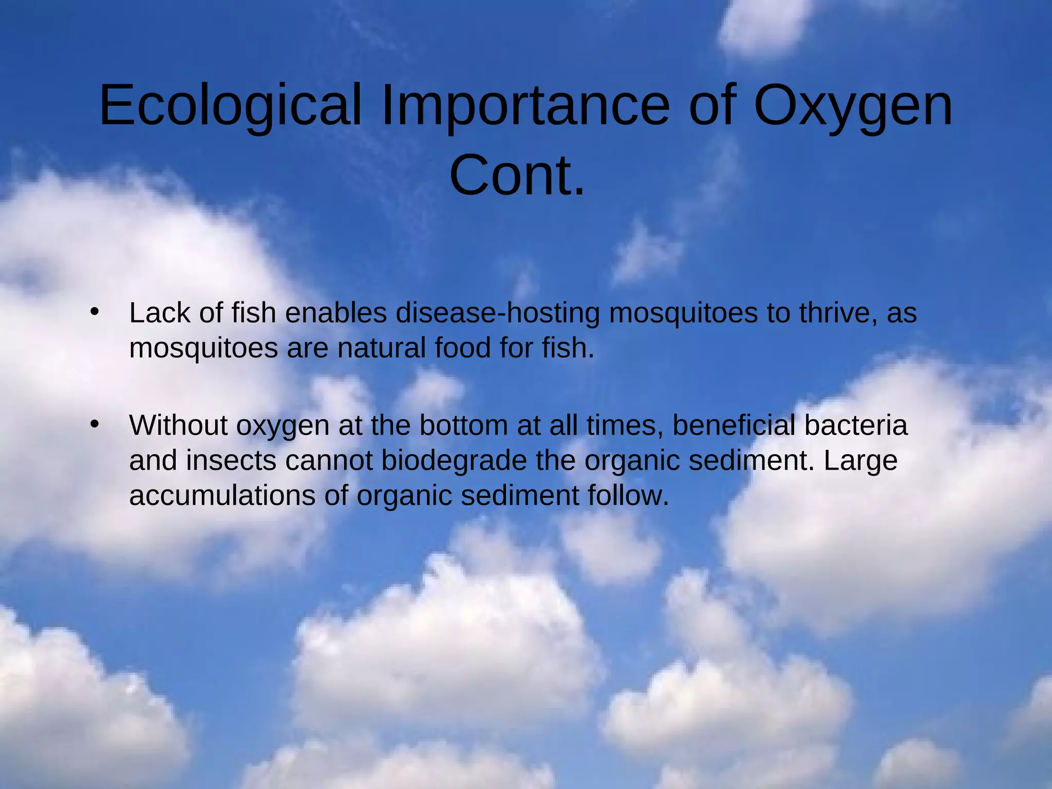 Ecological Importance of Oxygen
Cont.
•

Lack of fish enables disease-hosting mosquitoes to thrive, as
mosquitoes are natural food for fish.

•

Without oxygen at the bottom at all times, beneficial bacteria
and insects cannot biodegrade the organic sediment. Large
accumulations of organic sediment follow.

 