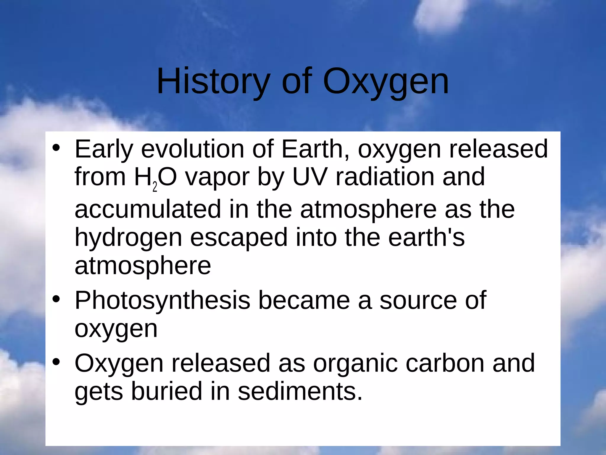 History of Oxygen
• Early evolution of Earth, oxygen released
from H2O vapor by UV radiation and
accumulated in the atmosphere as the
hydrogen escaped into the earth's
atmosphere
• Photosynthesis became a source of
oxygen
• Oxygen released as organic carbon and
gets buried in sediments.

 
