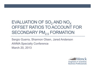 EVALUATION OF SO2 AND NOX
OFFSET RATIOS TO ACCOUNT FOR
SECONDARY PM2.5 FORMATION
Sergio Guerra, Shannon Olsen, Jared Anderson
AWMA Specialty Conference
March 20, 2013

 