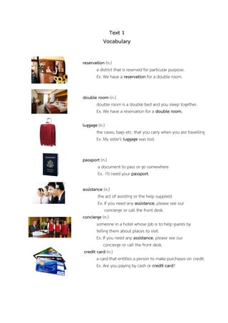 Text 1
Vocabulary
reservation (n.)
a district that is reserved for particular purpose.
Ex. We have a reservation for a double room.
double room (n.)
double room is a double bed and you sleep together.
Ex. We have a reservation for a double room.
luggage (n.)
the cases, bags etc. that you carry when you are travelling
Ex. My sister's luggage was lost.
passport (n.)
a document to pass or go somewhere
Ex. I'll need your passport.
assistance (n.)
the act of assisting or the help supplied.
Ex. If you need any assistance, please see our
concierge or call the front desk.
concierge (n.)
someone in a hotel whose job is to help guests by
telling them about places to visit.
Ex. If you need any assistance, please see our
concierge or call the front desk.
credit card (n.)
a card that entitles a person to make purchases on credit.
Ex. Are you paying by cash or credit card?

 