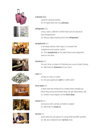 suitcases (n.)
used for carrying clothes
Ex. I'm glad they lost my suitcases.
refrigerator (n.)
a box, room, cabinet in which food can be stored at
low temperatures.
Ex. Did you take anything from the refrigerator?
receptionist (n.)
a secretary whose main duty is to answer the
telephone and receive visitors
Ex. The receptionist at the desk had a very respectful
look on her face.
checkout (n.)
the act, time, or place of checking out, as at a hotel, library
Ex. We'd like to checkout of our room.
cash (n.)
money in coins or notes
Ex. Are you paying by cash or credit card?
front desk (n.)
a desk near the entrance to a hotel where people go
when they arrive and where they can get information, etc.
Ex. Visitors must register at the front desk.
check in (n.)
announce one’s arrival, at hotel or airport
Ex. We'd like to check in.
service (n.)
work done by one person or group that benefits another
Ex. We also ordered room service once.

 