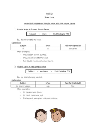 Text 2
Structure
Passive Voice in Present Simple Tense and Past Simple Tense
1. Passive Voice in Present Simple Tense
Subject

+ is/are

+

Past Participle (V3)

Ex. It's delivered to the hotel.
Explanation
Subject
is/are
It
is
More examples:
- The passport is given by Mary.
- They are delivered to the hotel.
- Two double rooms are booked by me.

Past Participle (V3)
delivered

2. Passive Voice in Past Simple Tense
Subject

+ was/were

+

Past Participle (V3)

Ex. My sister's luggage was lost.
Explanation
Subject
is/are
My sister’s luggage
was
More examples:
- My passport was stolen.
- My credit cards were lost.
- The keycards were given by the receptionist.

Past Participle (V3)
lost

 