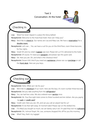Text 3
Conversation: At the hotel

Checking in
Lisa: Wow! I've never stayed in a place this fancy before!
Receptionist: Welcome to the Hula-Hula hotel. How can I help you?
Mary: We'd like to check in. Our names are Lisa and Mary Lee. We have a reservation for a
double room.
Receptionist: Let's see ... Yes, we have a suit for you on the third floor, room three-two-one,
for five nights.
Mary: Great! Oh and my sister's luggage was lost. Please tell us if it's delivered to the hotel.
Receptionist: Of course. I'll need your passport, and please sign this guest card.
Mary: Ok. Here you are. Oh, and what is the checkout time?
Receptionist: Eleven A.M. And if you need any assistance, please see our concierge or call
the front desk. Here are your keys.

Checking out
Receptionist: Hello. What can I do for you?
Lisa: We'd like to checkout of our room. Here are the keys. It's room number three-two-one.
Receptionist: Did you take anything from the refrigerator?
Mary: Yes, we had two colas. We also ordered room service once.
Receptionist: Ok. Your five-night total comes to three hundred and ten dollars. Are you paying
by cash or credit card?
Mary: Credit card. Here you are. Oh, and can you call an airport taxi for us?
Receptionist: I'll do that right away. (A moment later) Please sign on the dotted line.
Lisa: (To Mary) you bought so much, we can barely carry it all. I'm glad they lost my suitcases.
Receptionist: Oh, I almost forgot. Ms. Lee, someone dropped this off for you this morning.
Lisa: What? Hey, that's my luggage!

 