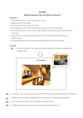 Activity1
While-listening (Tell me! Which picture? )
Direction 1
1. The teacher will turn on the audio sound 1 times.
2. Make a group of five people.
3. Each group lines up in front of the class.
4. The teacher turns on the first audio. (from some part of At the hotel audio)
5. The first student has to listen to the audio carefully and choose a picture that match with
the audio.
6. Next student of each group has to do like the first student. (Each student will get a
different audio.)
7. The group that gets all of the correct answers gets full point from the teacher.
Example
1. We'd like to check in. Our names are Lisa and Mary Lee. We have a reservation for
a double room.

Correct answer

2. Let's see ... Yes, we have a suit for you on the third floor, room three-two-one, for five nights.
3. Great! Oh and my sister's luggage was lost. Please tell us if it's delivered to the hotel.
4. Yes, we had two colas. We also ordered room service once.
5. Credit card. Here you are. Oh, and can you call an airport taxi for us?

 