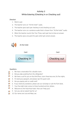 Activity 2
While-listening (Checking in or Checking out)
Direction
1. Work in pair.
2. The teacher turns on “At the hotel” audio.
3. The teacher gives each pair checking in and checking out card.
4. The teacher turns on a sentence audio that is chosen from “At the hotel” audio.
5. When the teacher counts One Two Three, each pair has to show an answer.
6. The teacher gives one point for pairs which get correct answer.

At the hotel
Card

Checking in

Card

Checking out

Questions
1. We have a reservation for a double room.
2. Did you take anything from the refrigerator?
3. We have a suit for you on the third floor, room three-two-one, for five nights.
4. I'll need your passport, and please sign this guest card.
5. Are you paying cash or credit card?
6. If you need any assistance, please see our concierge or call the front desk.
7. Your five-night total comes to three hundred and ten dollars.
8. Welcome to the Hula-Hula hotel. How can I help you?
9. Can you call an airport taxi for us?
10. Our names are Lisa and Mary Lee.

 
